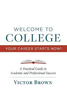 Welcome to College Your Career Starts Now!, Volume 1: A Practical Guide to Academic and Professional Success - Victor Brown
