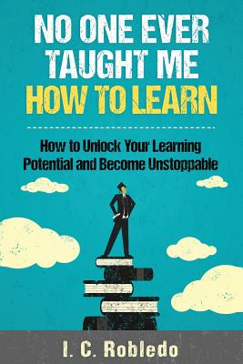 No One Ever Taught Me How to Learn: How to Unlock Your Learning Potential and Become Unstoppable - I. C. Robledo