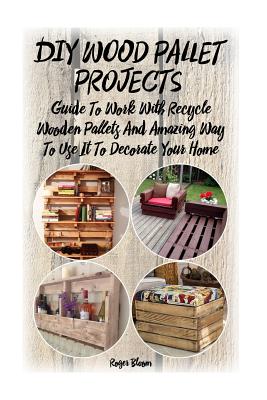 DIY Wood Pallet Projects: Guide To Work With Recycled Wooden Pallets And Amazing Way To Use It To Decorate Your Home: (Household Hacks, DIY Proj - Roger Bloom