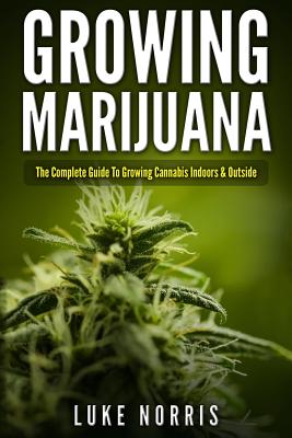 Growing Marijuana: The Complete Guide to Growing Cannabis Indoors and Outside - Luke Norris