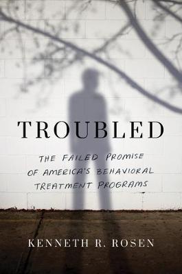 Troubled: The Failed Promise of America's Behavioral Treatment Programs - Kenneth R. Rosen