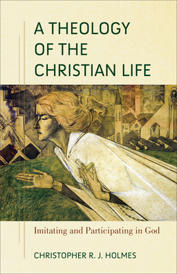 A Theology of the Christian Life: Imitating and Participating in God - Christopher R. Holmes
