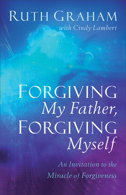 Forgiving My Father, Forgiving Myself: An Invitation to the Miracle of Forgiveness - Ruth Graham