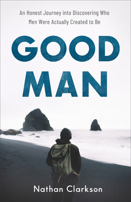 Good Man: An Honest Journey Into Discovering Who Men Were Actually Created to Be - Nathan Clarkson