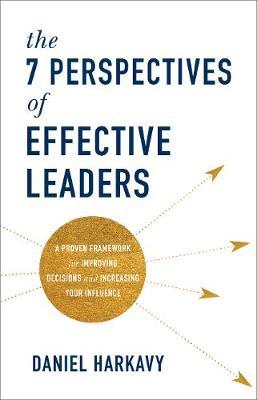 The 7 Perspectives of Effective Leaders: A Proven Framework for Improving Decisions and Increasing Your Influence - Daniel Harkavy