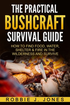The Practical Bushcraft Survival Guide: How to Find Food, Water, Shelter & Fire In The Wilderness and Survive - Robbie J. Jones