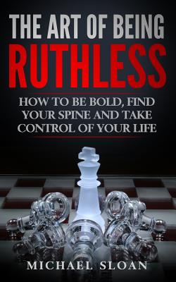 The Art Of Being Ruthless: How To Be Bold, Find Your Spine And Take Control Of Your Life - Michael Sloan