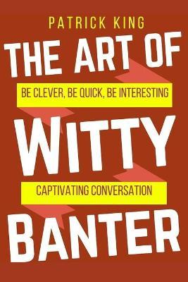 The Art of Witty Banter: Be Clever, Be Quick, Be Interesting - Create Captivatin - Patrick King