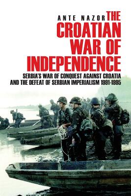 The Croatian War of Independence: Serbia's War of Conquest Against Croatia and the Defeat of Serbian Imperialism 1991-1995 - Ante Nazor