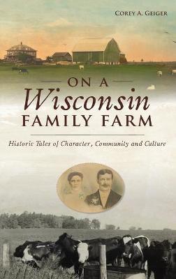 On a Wisconsin Family Farm: Historic Tales of Character, Community and Culture - Corey A. Geiger