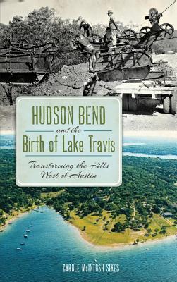 Hudson Bend and the Birth of Lake Travis: Transforming the Hills West of Austin - Carole Mcintosh Sikes