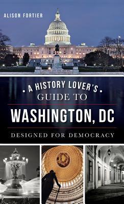 A History Lover's Guide to Washington, D.C.: Designed for Democracy - Alison B. Fortier