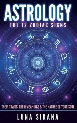 Astrology: The 12 Zodiac Signs: Their Traits, Their Meanings & the Nature of Your Soul - Luna Sidana