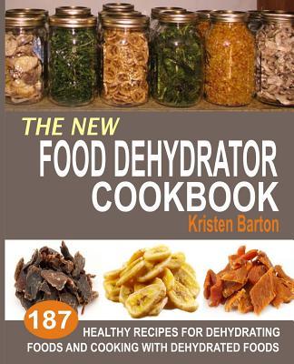 The New Food Dehydrator Cookbook: 187 Healthy Recipes For Dehydrating Foods And Cooking With Dehydrated Foods - Kristen Barton