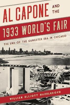 Al Capone and the 1933 World's Fair: The End of the Gangster Era in Chicago - William Elliott Hazelgrove