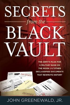 Secrets from the Black Vault: The Army's Plan for a Military Base on the Moon and Other Declassified Documents That Rewrote History - Jr. John Greenewald
