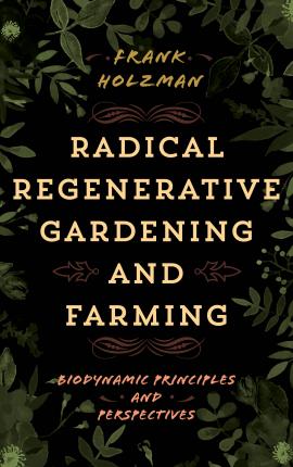 Radical Regenerative Gardening and Farming: Biodynamic Principles and Perspectives - Frank Holzman