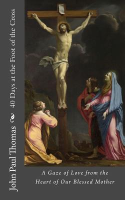 40 Days at the Foot of the Cross: A Gaze of Love from the Heart of Our Blessed Mother - John Paul Thomas