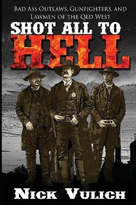 Shot All to Hell: Bad Ass Outlaws, Gunfighters, and Law Men of the Old West - Nick Vulich