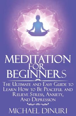 Meditation for Beginners: The Ultimate and Easy Guide to Learn How to Be Peaceful and Relieve Stress, Anxiety and Depression - Michael Dinuri