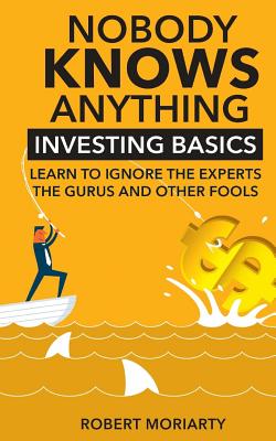 Nobody Knows Anything: Investing Basics Learn to Ignore the Experts, the Gurus and other Fools - Robert Moriarty