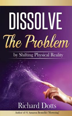 Dissolve The Problem: by Shifting Physical Reality - Richard Dotts