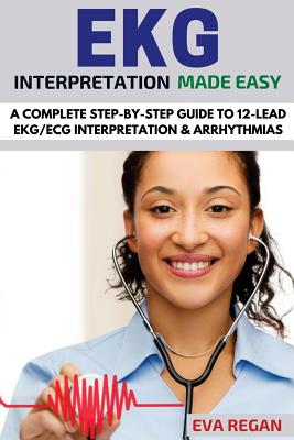 EKG: EKG Interpretation Made Easy: A Complete Step-By-Step Guide to 12-Lead EKG/ECG Interpretation & Arrhythmias - Eva Regan