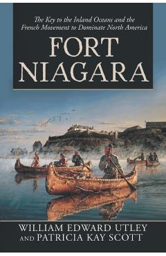Fort Niagara: The Key to the Inland Oceans and the French Movement to Dominate North America - William Edward Utley
