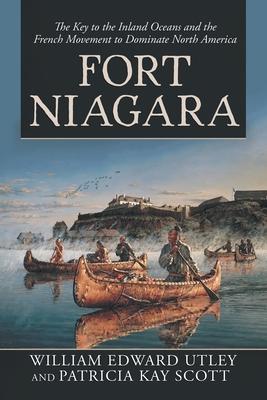 Fort Niagara: The Key to the Inland Oceans and the French Movement to Dominate North America - William Edward Utley