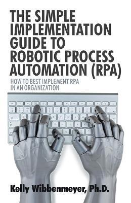 The Simple Implementation Guide to Robotic Process Automation (Rpa): How to Best Implement Rpa in an Organization - Kelly Wibbenmeyer