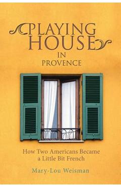 Playing House in Provence: How Two Americans Became a Little Bit French - Mary-lou Weisman