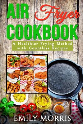 Air Fryer Cookbook: A Healthier Frying Method with Countless Recipes - Emily Morris