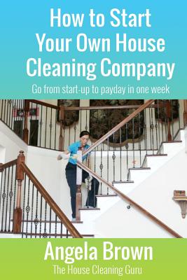 How to Start Your Own House Cleaning Company: Go from startup to payday in one week - Julie Brown
