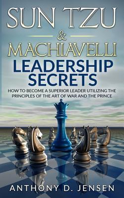 Sun Tzu & Machiavelli Leadership Secrets: How To Become A Superior Leader Utilizing The Principles Of The Art Of War And The Prince - Anthony D. Jensen