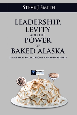 Leadership, Levity and the Power of Baked Alaska: Simple ways to lead people and build business - Steve Smith