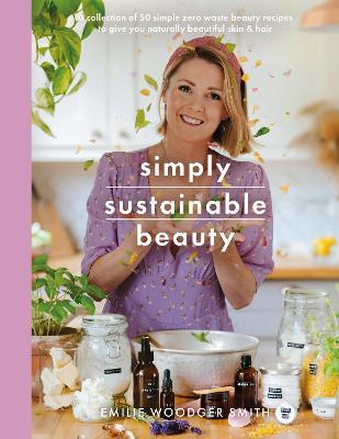 Simply Sustainable Beauty: 30 Recipes to Create Your New Head to Toe Zero-Waste Beauty Routine - Emilie Woodger Smith