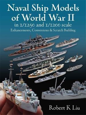 Naval Ship Models of World War II in 1/1250 and 1/1200 Scales: Enhancements Conversions and Scratch Building - Robert K. Liu