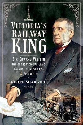 Victoria's Railway King: Sir Edward Watkin, One of the Victorian Era's Greatest Entrepreneurs and Visionaries - Geoff Scargill