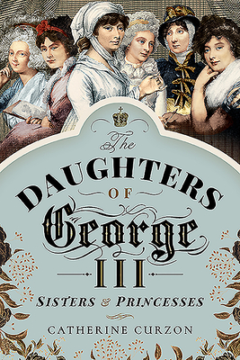 The Daughters of George III: Sisters and Princesses - Catherine Curzon