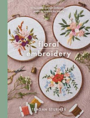 Floral Embroidery: Create 10 Beautiful Modern Embroidery Projects Inspired by Nature - Teagan Olivia Sturmer