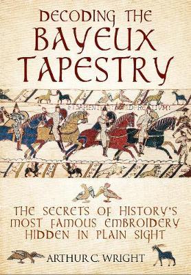 Decoding the Bayeux Tapestry: The Secrets of History's Most Famous Embriodery Hidden in Plain Sight - Arthur Colin Wright