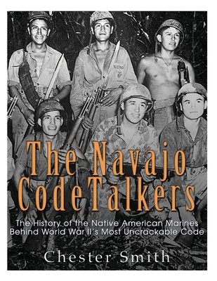 The Navajo Code Talkers: The History of the Native American Marines Behind World War II's Most Uncrackable Code - Chester Smith
