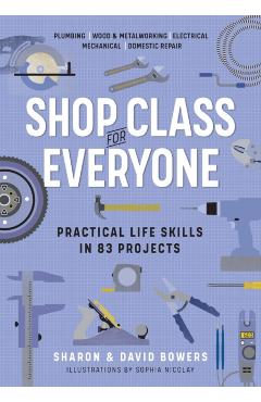 Shop Class for Everyone: Practical Life Skills in 83 Projects: Plumbing - Wood & Metalwork - Electrical - Mechanical - Domestic Repair - Sharon Bowers