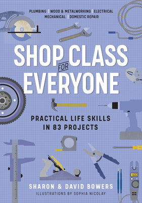 Shop Class for Everyone: Practical Life Skills in 83 Projects: Plumbing - Wood & Metalwork - Electrical - Mechanical - Domestic Repair - Sharon Bowers