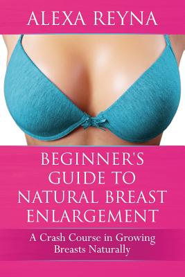 Beginner's Guide to Natural Breast Enlargement: A Crash Course in Growing Breasts Naturally - Alexa Reyna