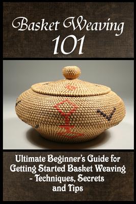 Basket Weaving 101: The Ultimate Beginner's Guide For Getting Started Basket Weaving - Techniques, Secrets And Tips - Kay Phelps
