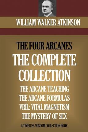 The Four Arcanes: The Complete Arcane Collection of Four Books (The Arcane Teaching, Arcane Formulas, Vril & The Mystery of Sex) - William Walker Atkinson