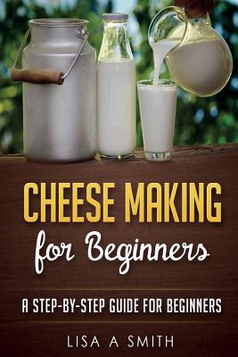 Cheese Making for Beginners: A Step-by-Step Guide for Beginners - Lisa A. Smith