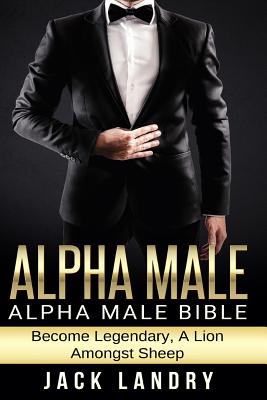 Alpha Male: Alpha Male Bible: Become Legendary, A Lion Amongst Sheep - Jack Landry