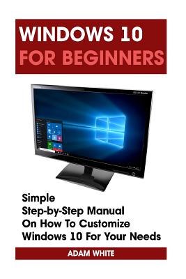 Windows 10 For Beginners: Simple Step-by-Step Manual On How To Customize Windows 10 For Your Needs.: (Windows 10 For Beginners - Pictured Guide) - Adam White